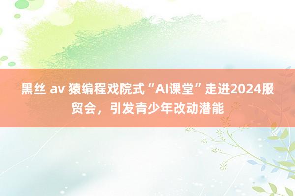 黑丝 av 猿编程戏院式“AI课堂”走进2024服贸会，引发青少年改动潜能