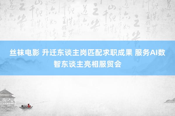 丝袜电影 升迁东谈主岗匹配求职成果 服务AI数智东谈主亮相服贸会