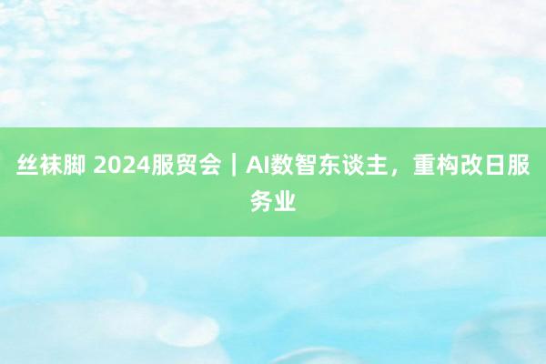 丝袜脚 2024服贸会｜AI数智东谈主，重构改日服务业