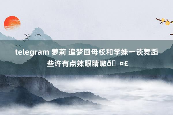 telegram 萝莉 追梦回母校和学妹一谈舞蹈 些许有点辣眼睛嗷🤣