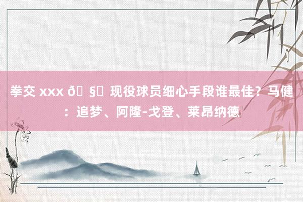 拳交 xxx 🧐现役球员细心手段谁最佳？马健：追梦、阿隆-戈登、莱昂纳德