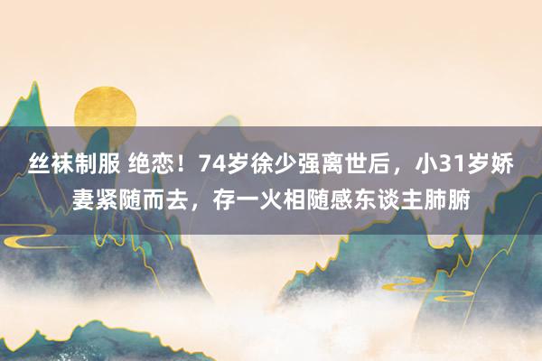 丝袜制服 绝恋！74岁徐少强离世后，小31岁娇妻紧随而去，存一火相随感东谈主肺腑