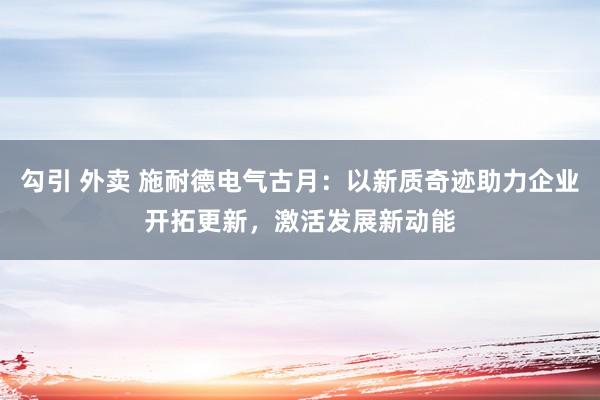 勾引 外卖 施耐德电气古月：以新质奇迹助力企业开拓更新，激活发展新动能