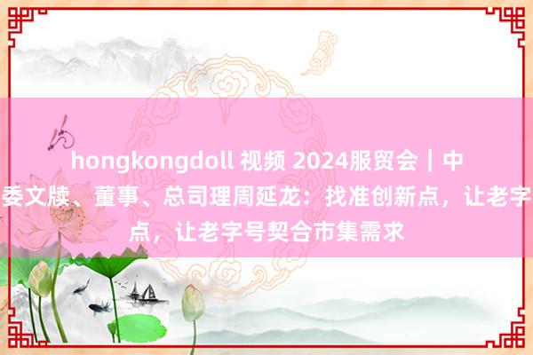 hongkongdoll 视频 2024服贸会｜中国全聚德集团党委文牍、董事、总司理周延龙：找准创新点，让老字号契合市集需求