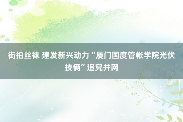 街拍丝袜 建发新兴动力“厦门国度管帐学院光伏技俩”追究并网