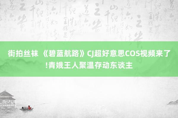 街拍丝袜 《碧蓝航路》CJ超好意思COS视频来了!青娥王人聚温存动东谈主