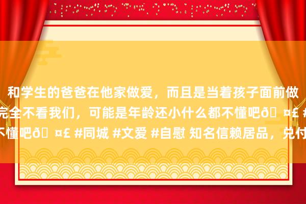 和学生的爸爸在他家做爱，而且是当着孩子面前做爱，太刺激了，孩子完全不看我们，可能是年龄还小什么都不懂吧🤣 #同城 #文爱 #自慰 知名信赖居品，兑付比例来了！