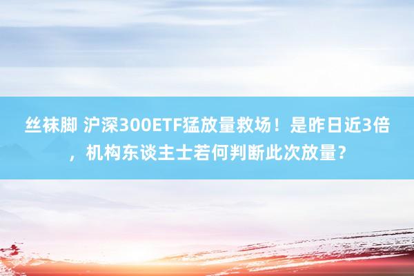 丝袜脚 沪深300ETF猛放量救场！是昨日近3倍，机构东谈主士若何判断此次放量？