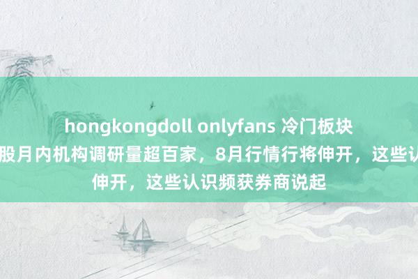 hongkongdoll onlyfans 冷门板块获密集调研！26股月内机构调研量超百家，8月行情行将伸开，这些认识频获券商说起