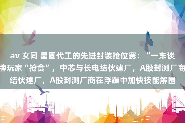 av 女同 晶圆代工的先进封装抢位赛：“一东谈主吃肉”的台积电与老牌玩家“抢食”，中芯与长电结伙建厂，A股封测厂商在浮躁中加快技能解围