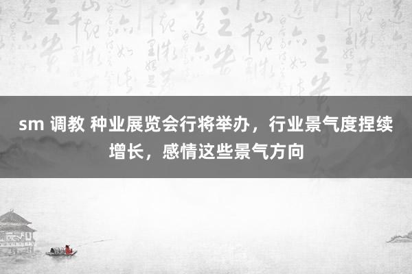 sm 调教 种业展览会行将举办，行业景气度捏续增长，感情这些景气方向