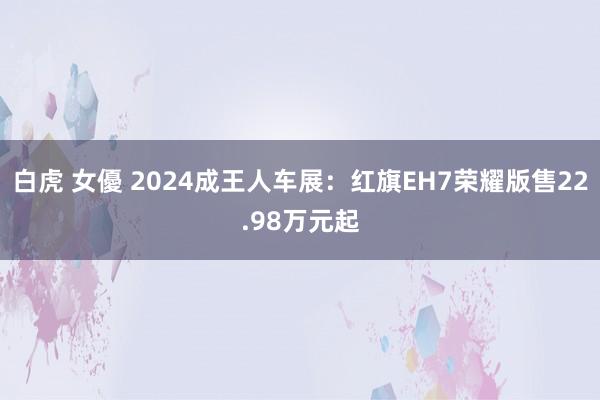 白虎 女優 2024成王人车展：红旗EH7荣耀版售22.98万元起