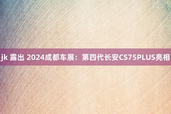 jk 露出 2024成都车展：第四代长安CS75PLUS亮相