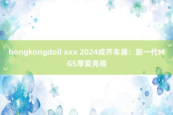 hongkongdoll xxx 2024成齐车展：新一代MG5厚爱亮相