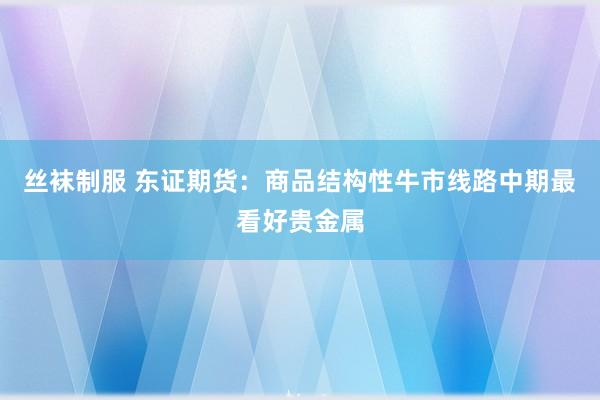 丝袜制服 东证期货：商品结构性牛市线路中期最看好贵金属