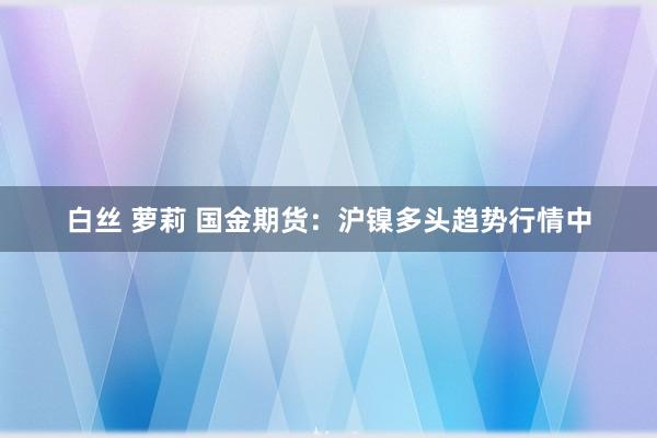 白丝 萝莉 国金期货：沪镍多头趋势行情中