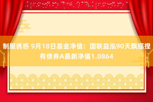 制服诱惑 9月18日基金净值：国联益泓90天飘摇捏有债券A最新净值1.0864