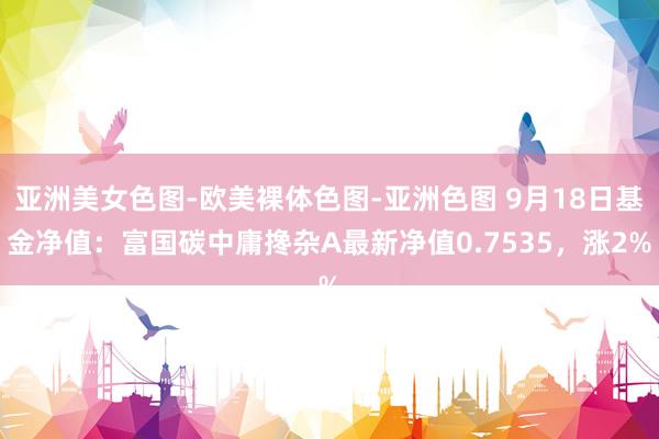 亚洲美女色图-欧美裸体色图-亚洲色图 9月18日基金净值：富国碳中庸搀杂A最新净值0.7535，涨2%