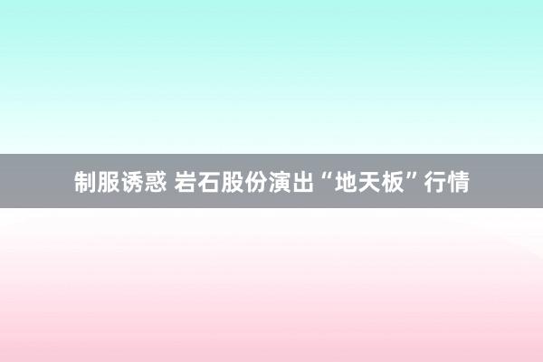 制服诱惑 岩石股份演出“地天板”行情