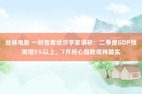 丝袜电影 一财首席经济学家调研：二季度GDP预测增5%以上，7月经心指数保持踏实