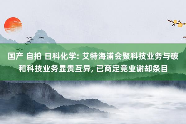 国产 自拍 日科化学: 艾特海浦会聚科技业务与碳和科技业务显贵互异， 已商定竞业谢却条目