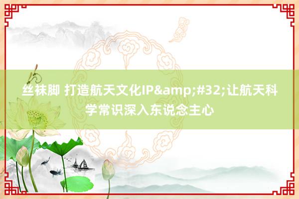 丝袜脚 打造航天文化IP&#32;让航天科学常识深入东说念主心