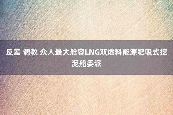 反差 调教 众人最大舱容LNG双燃料能源耙吸式挖泥船委派