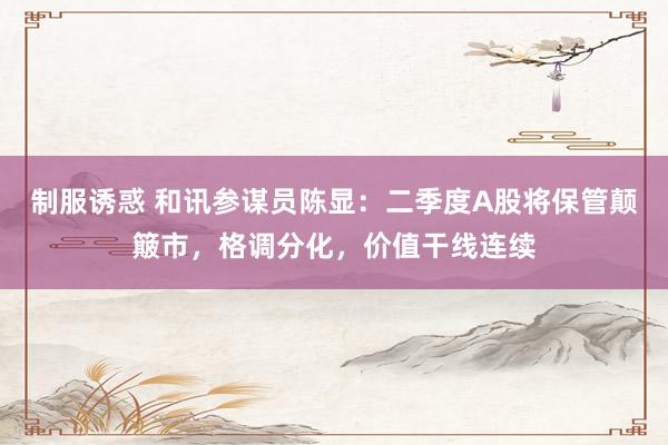 制服诱惑 和讯参谋员陈显：二季度A股将保管颠簸市，格调分化，价值干线连续