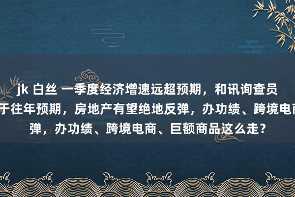 jk 白丝 一季度经济增速远超预期，和讯询查员马跃：二季度不时强于往年预期，房地产有望绝地反弹，办功绩、跨境电商、巨额商品这么走？