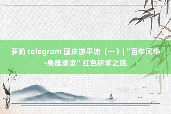 萝莉 telegram 国庆游平凉（一）|“百年风华·枭雄颂歌”红色研学之旅