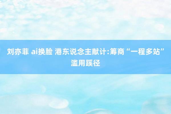 刘亦菲 ai换脸 港东说念主献计:筹商“一程多站”滥用蹊径