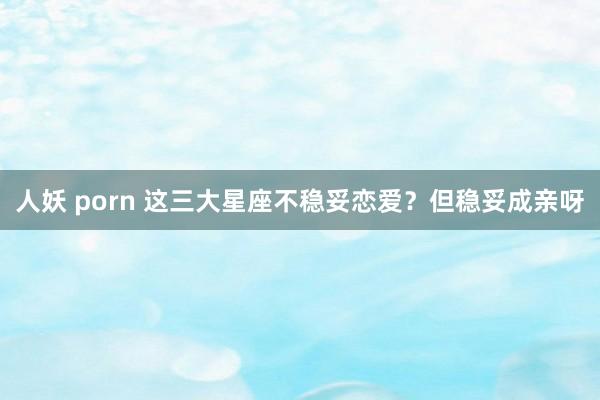 人妖 porn 这三大星座不稳妥恋爱？但稳妥成亲呀