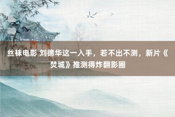 丝袜电影 刘德华这一入手，若不出不测，新片《焚城》推测得炸翻影圈