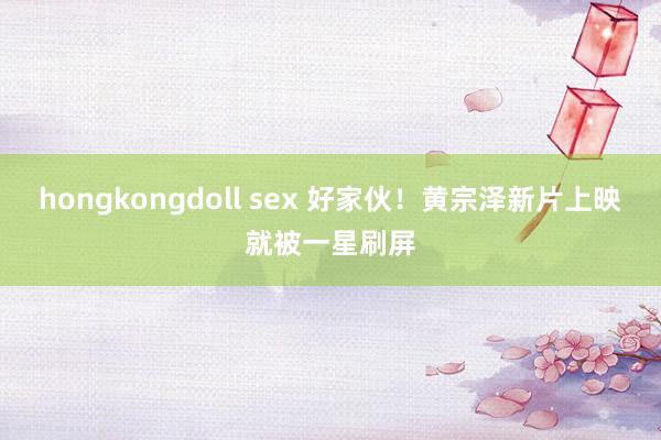 hongkongdoll sex 好家伙！黄宗泽新片上映就被一星刷屏