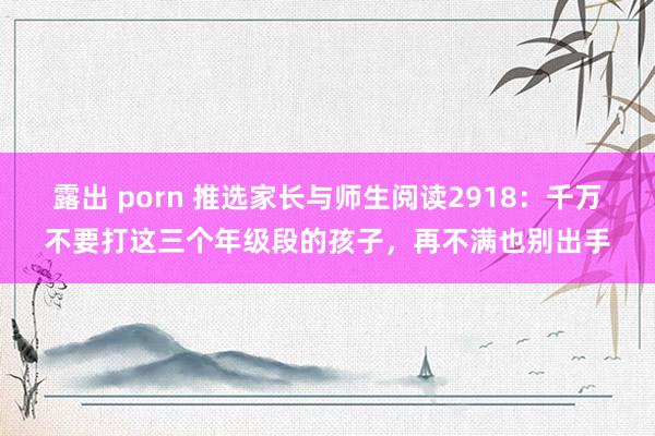 露出 porn 推选家长与师生阅读2918：千万不要打这三个年级段的孩子，再不满也别出手