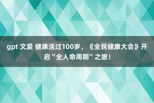 gpt 文爱 健康活过100岁，《全民健康大会》开启“全人命周期”之旅！