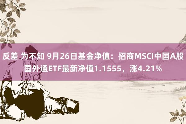 反差 为不知 9月26日基金净值：招商MSCI中国A股国外通ETF最新净值1.1555，涨4.21%