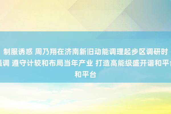 制服诱惑 周乃翔在济南新旧动能调理起步区调研时强调 遵守计较和布局当年产业 打造高能级盛开谐和平台