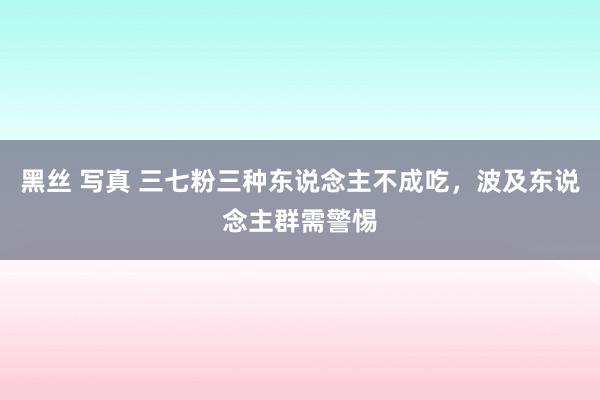 黑丝 写真 三七粉三种东说念主不成吃，波及东说念主群需警惕