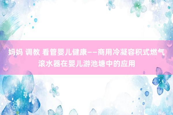 妈妈 调教 看管婴儿健康——商用冷凝容积式燃气滚水器在婴儿游池塘中的应用