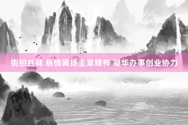 街拍丝袜 纵情阐扬圭臬精神 凝华办事创业协力