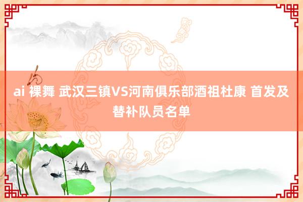 ai 裸舞 武汉三镇VS河南俱乐部酒祖杜康 首发及替补队员名单