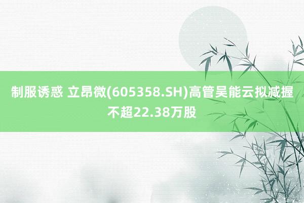 制服诱惑 立昂微(605358.SH)高管吴能云拟减握不超22.38万股