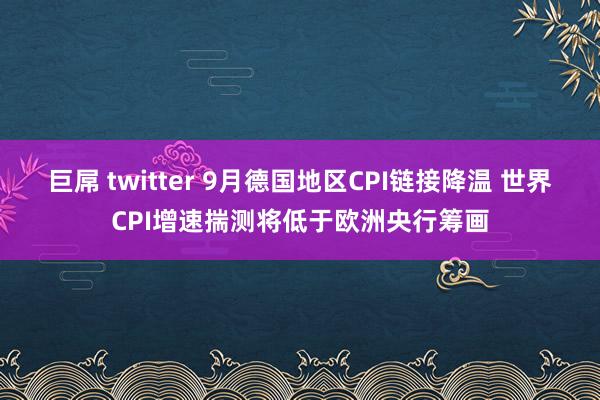 巨屌 twitter 9月德国地区CPI链接降温 世界CPI增速揣测将低于欧洲央行筹画