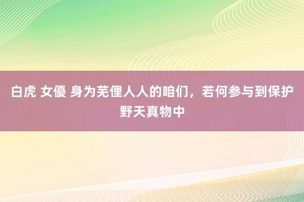 白虎 女優 身为芜俚人人的咱们，若何参与到保护野天真物中