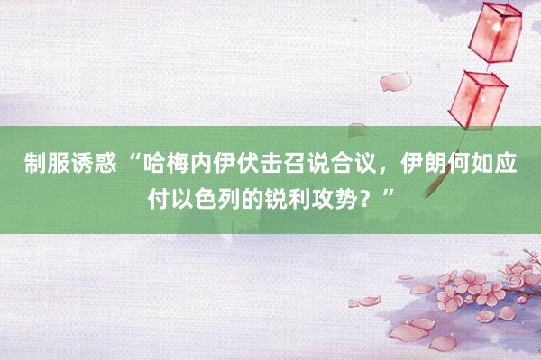 制服诱惑 “哈梅内伊伏击召说合议，伊朗何如应付以色列的锐利攻势？”