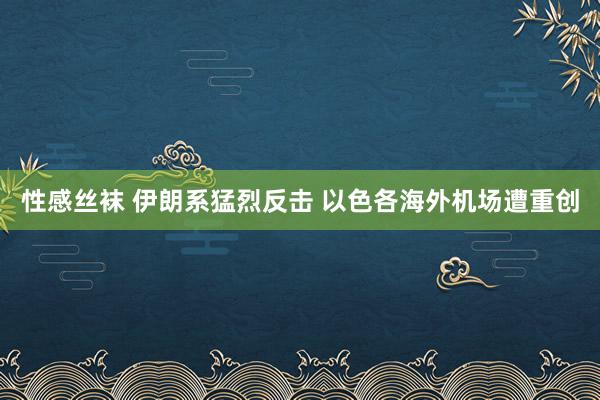 性感丝袜 伊朗系猛烈反击 以色各海外机场遭重创