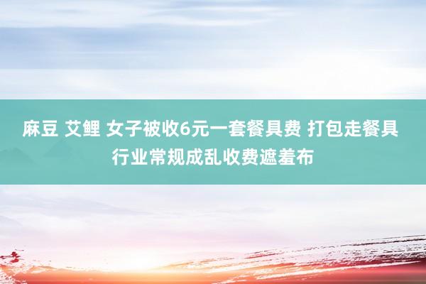 麻豆 艾鲤 女子被收6元一套餐具费 打包走餐具 行业常规成乱收费遮羞布