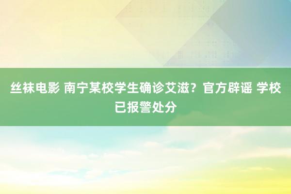 丝袜电影 南宁某校学生确诊艾滋？官方辟谣 学校已报警处分