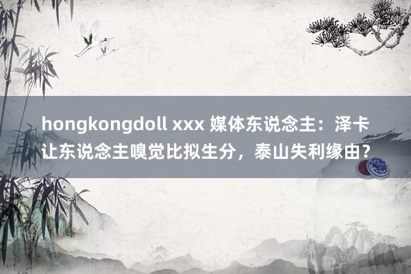 hongkongdoll xxx 媒体东说念主：泽卡让东说念主嗅觉比拟生分，泰山失利缘由？